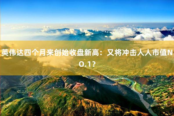 英伟达四个月来创始收盘新高：又将冲击人人市值NO.1？