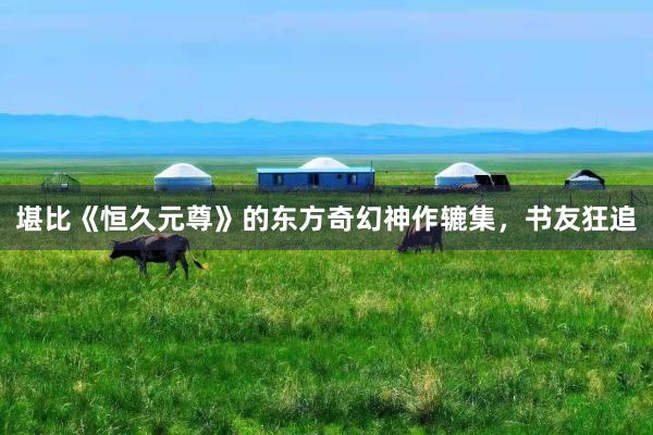 堪比《恒久元尊》的东方奇幻神作辘集，书友狂追