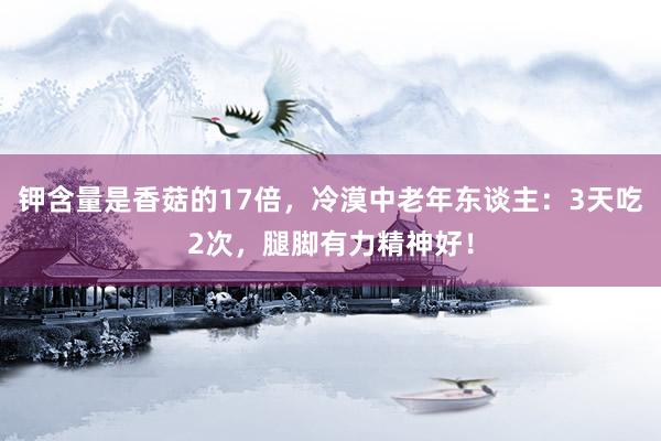 钾含量是香菇的17倍，冷漠中老年东谈主：3天吃2次，腿脚有力精神好！