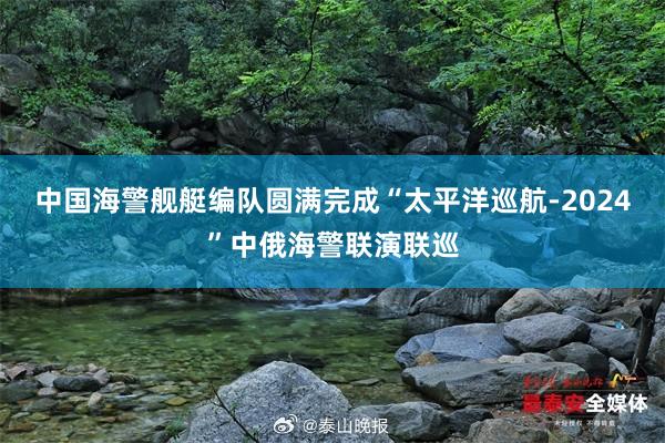 中国海警舰艇编队圆满完成“太平洋巡航-2024”中俄海警联演联巡