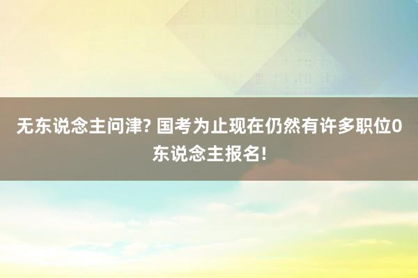 无东说念主问津? 国考为止现在仍然有许多职位0东说念主报名!
