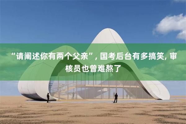 “请阐述你有两个父亲”, 国考后台有多搞笑, 审核员也曾难熬了