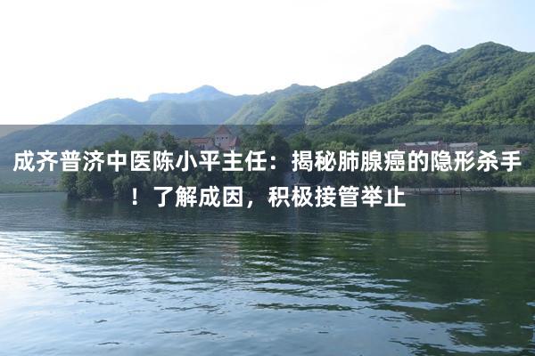 成齐普济中医陈小平主任：揭秘肺腺癌的隐形杀手！了解成因，积极接管举止