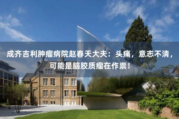 成齐吉利肿瘤病院赵春天大夫：头痛，意志不清，可能是脑胶质瘤在作祟！