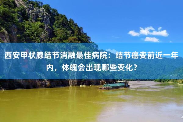 西安甲状腺结节消融最佳病院：结节癌变前近一年内，体魄会出现哪些变化？