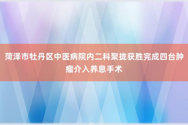菏泽市牡丹区中医病院内二科聚拢获胜完成四台肿瘤介入养息手术
