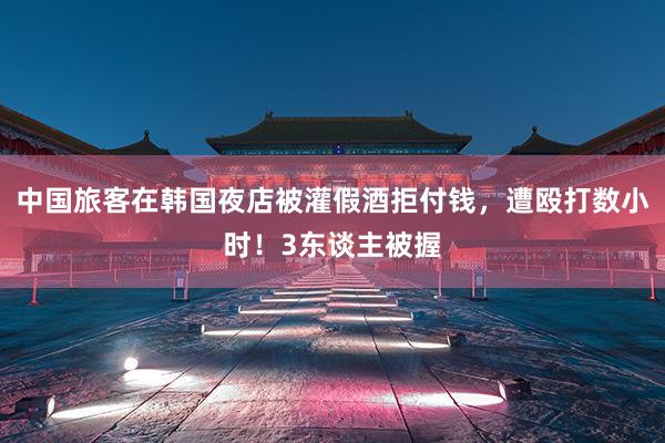 中国旅客在韩国夜店被灌假酒拒付钱，遭殴打数小时！3东谈主被握