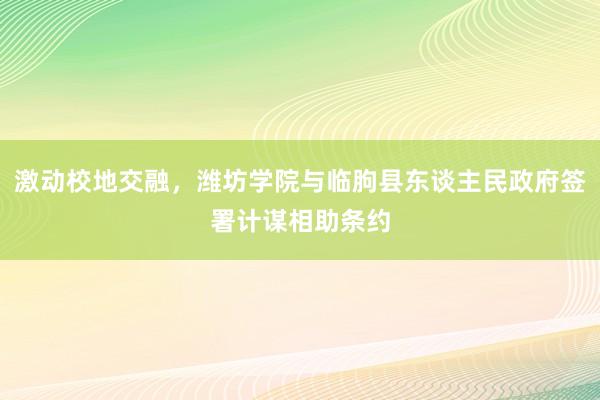 激动校地交融，潍坊学院与临朐县东谈主民政府签署计谋相助条约