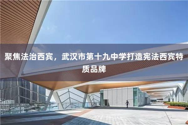 聚焦法治西宾，武汉市第十九中学打造宪法西宾特质品牌