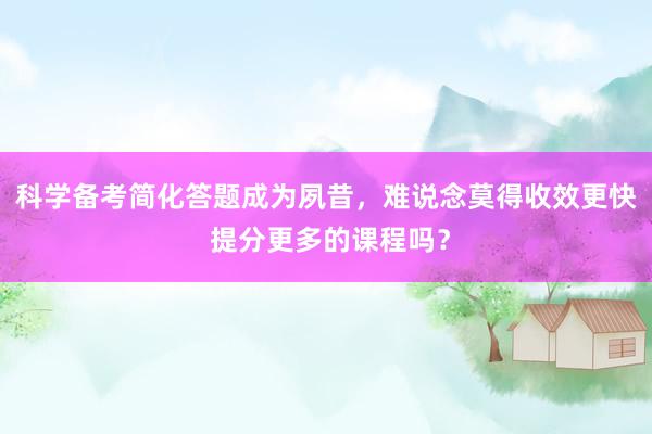 科学备考简化答题成为夙昔，难说念莫得收效更快 提分更多的课程吗？