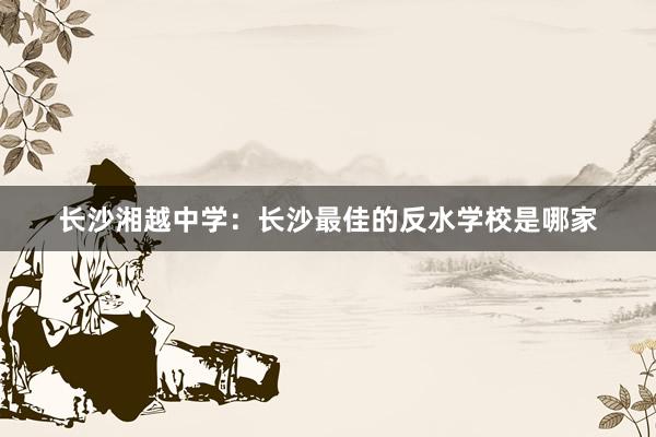 长沙湘越中学：长沙最佳的反水学校是哪家