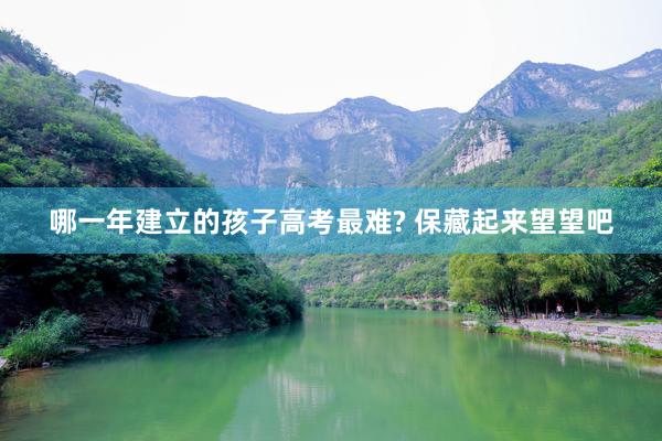 哪一年建立的孩子高考最难? 保藏起来望望吧