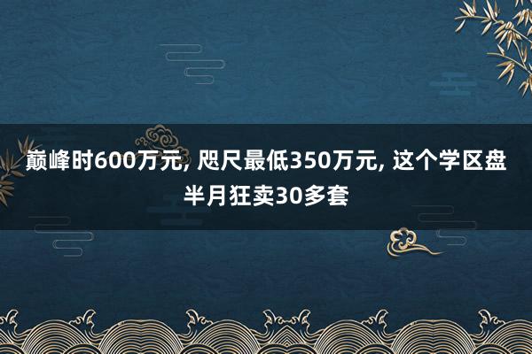 巅峰时600万元, 咫尺最低350万元, 这个学区盘半月狂卖30多套