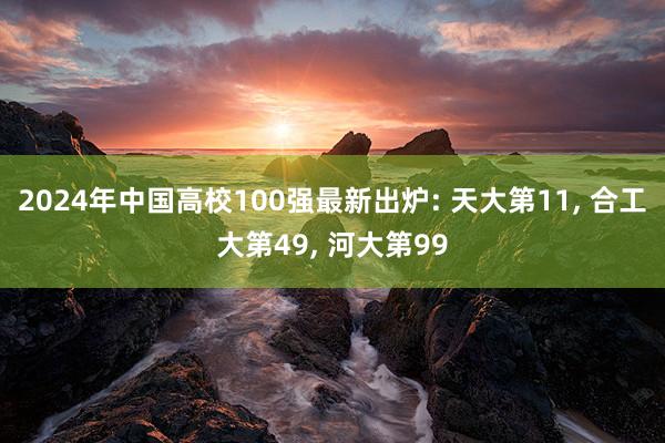2024年中国高校100强最新出炉: 天大第11, 合工大第49, 河大第99
