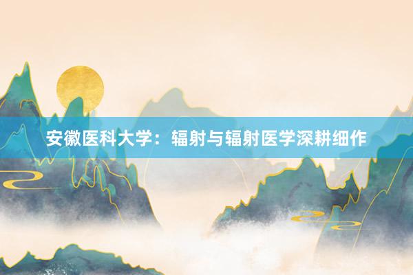 安徽医科大学：辐射与辐射医学深耕细作