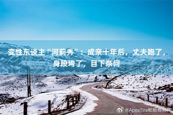 变性东谈主“河莉秀”：成亲十年后，丈夫跑了，身段垮了，目下奈何