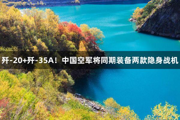 歼-20+歼-35A！中国空军将同期装备两款隐身战机