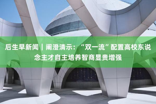 后生早新闻｜阐澄清示：“双一流”配置高校东说念主才自主培养智商显贵增强