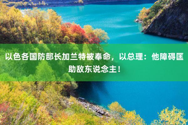 以色各国防部长加兰特被奉命，以总理：他障碍匡助敌东说念主！