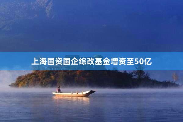上海国资国企综改基金增资至50亿