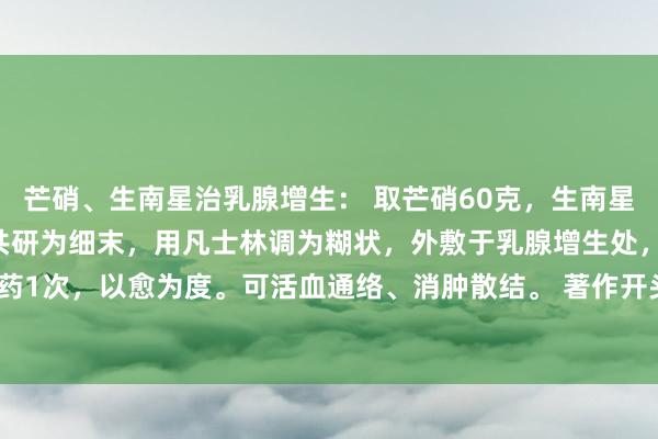 芒硝、生南星治乳腺增生： 取芒硝60克，生南星、蜂房各20克。将上药共研为细末，用凡士林调为糊状，外敷于乳腺增生处，逐日换药1次，以愈为度。可活血通络、消肿散结。 著作开头：内行卫生报 作家：王永兰 献方