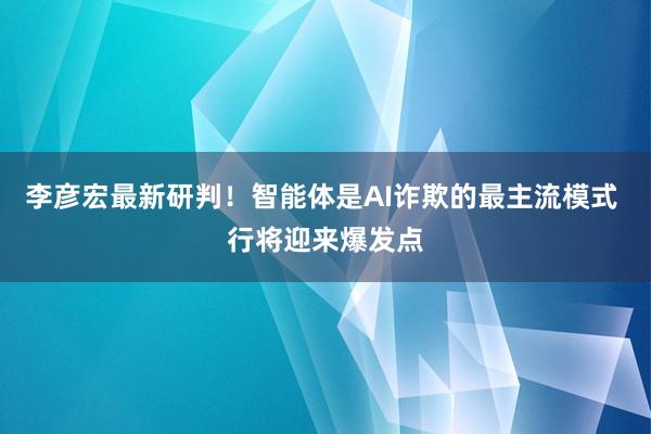 李彦宏最新研判！智能体是AI诈欺的最主流模式 行将迎来爆发点