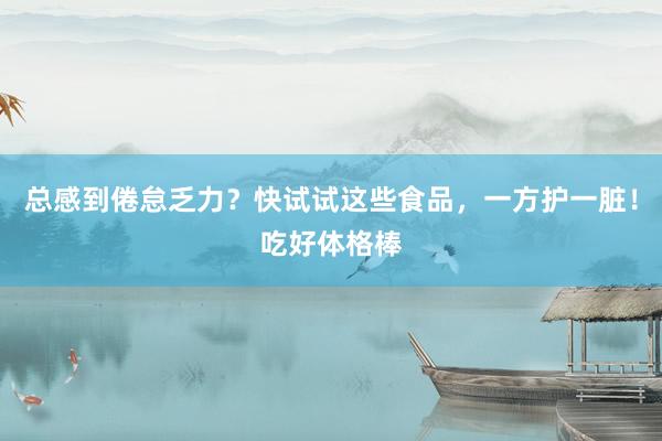 总感到倦怠乏力？快试试这些食品，一方护一脏！吃好体格棒