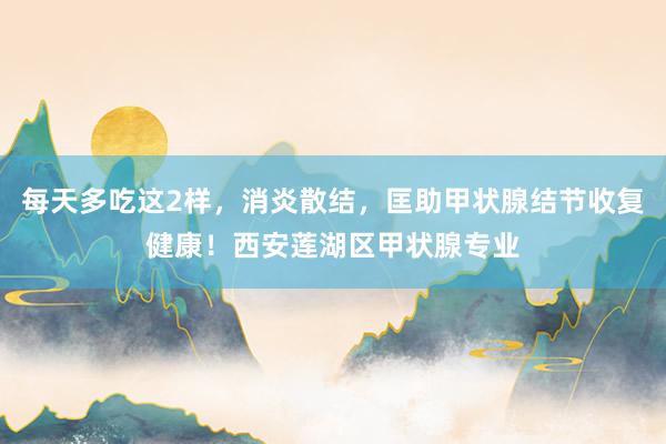 每天多吃这2样，消炎散结，匡助甲状腺结节收复健康！西安莲湖区甲状腺专业