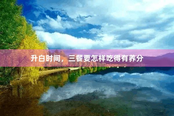 升白时间，三餐要怎样吃得有养分