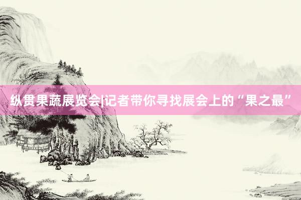 纵贯果蔬展览会|记者带你寻找展会上的“果之最”