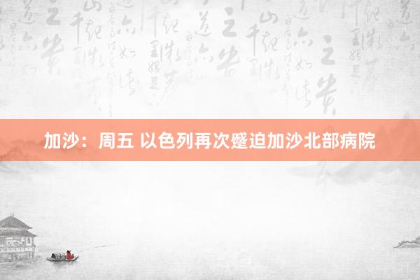 加沙：周五 以色列再次蹙迫加沙北部病院