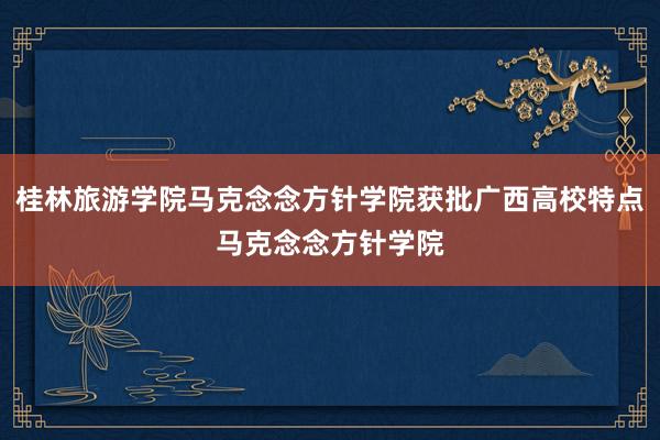 桂林旅游学院马克念念方针学院获批广西高校特点马克念念方针学院