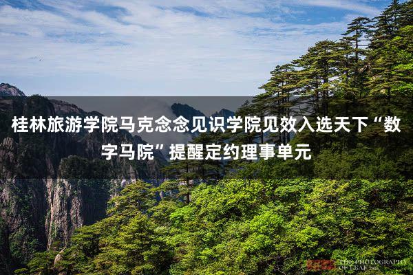 桂林旅游学院马克念念见识学院见效入选天下“数字马院”提醒定约理事单元
