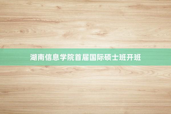 湖南信息学院首届国际硕士班开班