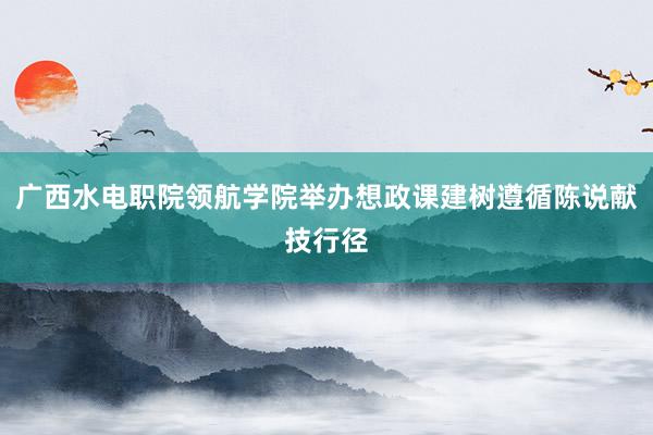 广西水电职院领航学院举办想政课建树遵循陈说献技行径