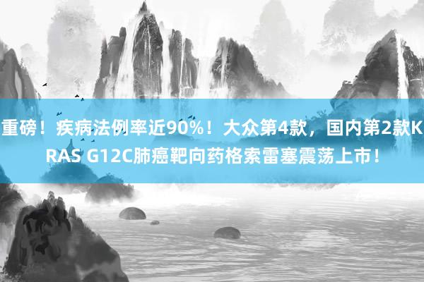 重磅！疾病法例率近90%！大众第4款，国内第2款KRAS G12C肺癌靶向药格索雷塞震荡上市！
