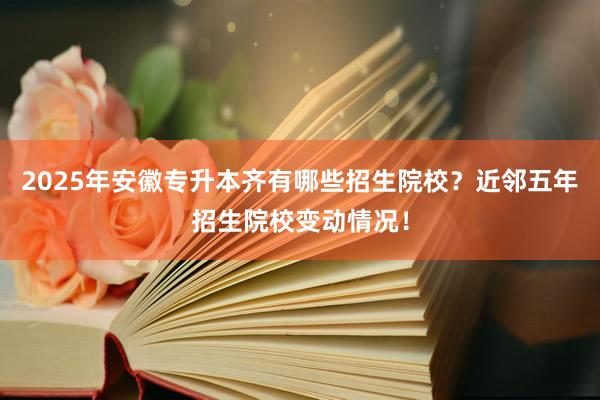 2025年安徽专升本齐有哪些招生院校？近邻五年招生院校变动情况！