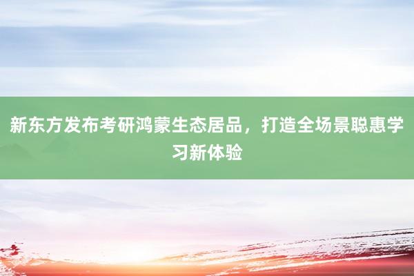 新东方发布考研鸿蒙生态居品，打造全场景聪惠学习新体验