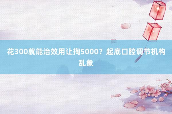 花300就能治效用让掏5000?起底口腔调节机构乱象