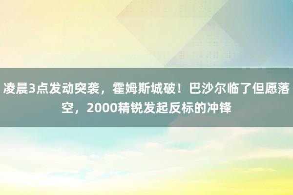 凌晨3点发动突袭,霍姆斯城破!巴沙尔临了但愿落空,2000精锐发起反标的冲锋