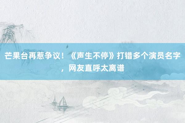 芒果台再惹争议！《声生不停》打错多个演员名字，网友直呼太离谱