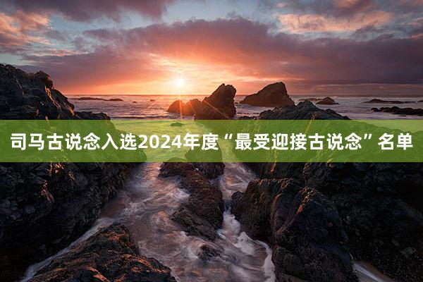 司马古说念入选2024年度“最受迎接古说念”名单