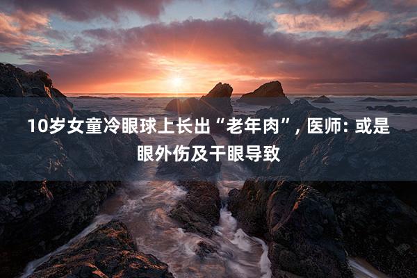 10岁女童冷眼球上长出“老年肉”, 医师: 或是眼外伤及干眼导致