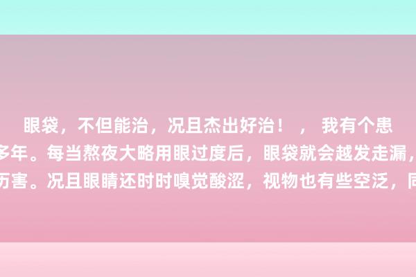 眼袋，不但能治，况且杰出好治！ ， 我有个患者，眼袋问题困扰了他多年。每当熬夜大略用眼过度后，眼袋就会越发走漏，肿胀得历害。况且眼睛还时时嗅觉酸涩，视物也有些空泛，同期还伴有面部浓重、肉体疲乏等...