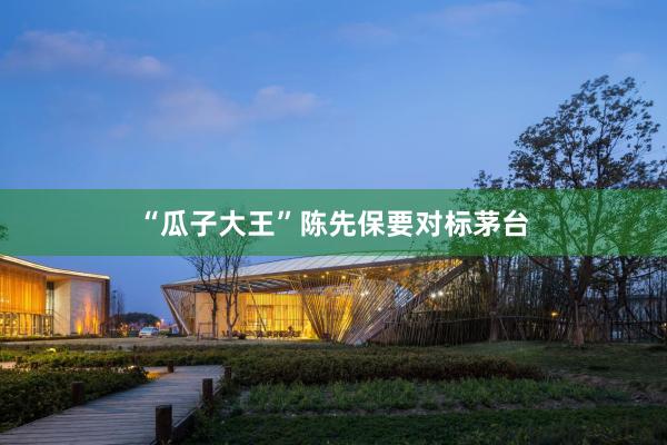 “瓜子大王”陈先保要对标茅台